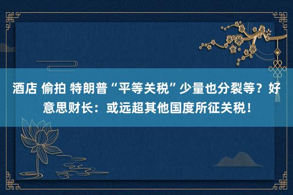 酒店 偷拍 特朗普“平等关税”少量也分裂等？好意思财长：或远超其他国度所征关税！