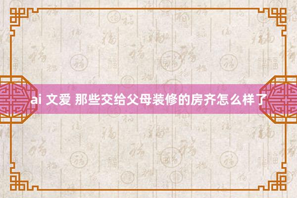 ai 文爱 那些交给父母装修的房齐怎么样了