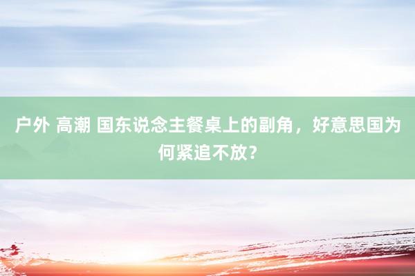 户外 高潮 国东说念主餐桌上的副角，好意思国为何紧追不放？